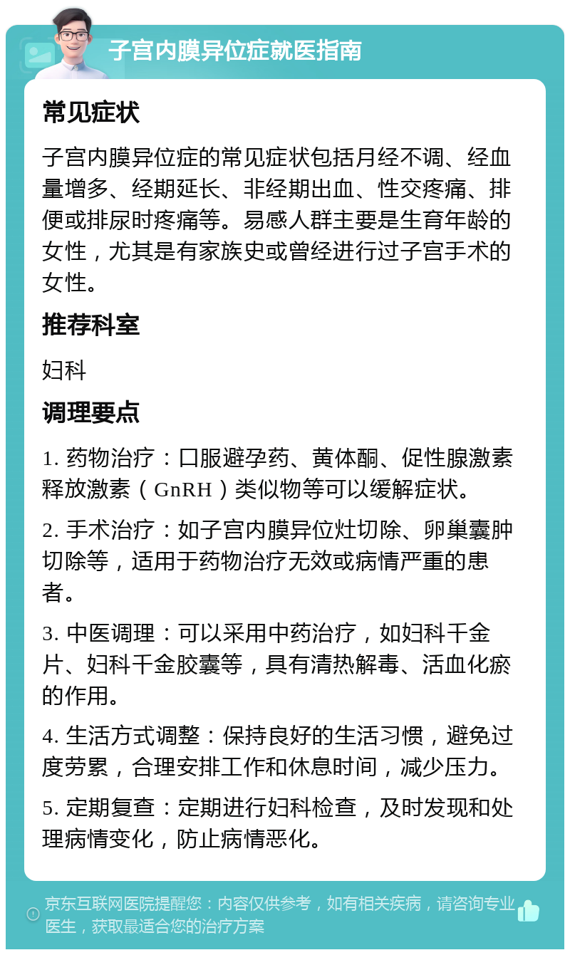 子宫内膜异位症就医指南 常见症状 子宫内膜异位症的常见症状包括月经不调、经血量增多、经期延长、非经期出血、性交疼痛、排便或排尿时疼痛等。易感人群主要是生育年龄的女性，尤其是有家族史或曾经进行过子宫手术的女性。 推荐科室 妇科 调理要点 1. 药物治疗：口服避孕药、黄体酮、促性腺激素释放激素（GnRH）类似物等可以缓解症状。 2. 手术治疗：如子宫内膜异位灶切除、卵巢囊肿切除等，适用于药物治疗无效或病情严重的患者。 3. 中医调理：可以采用中药治疗，如妇科千金片、妇科千金胶囊等，具有清热解毒、活血化瘀的作用。 4. 生活方式调整：保持良好的生活习惯，避免过度劳累，合理安排工作和休息时间，减少压力。 5. 定期复查：定期进行妇科检查，及时发现和处理病情变化，防止病情恶化。