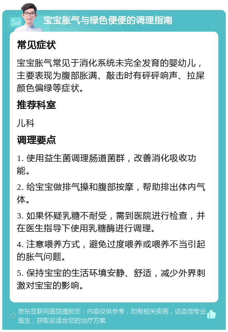 宝宝胀气与绿色便便的调理指南 常见症状 宝宝胀气常见于消化系统未完全发育的婴幼儿，主要表现为腹部胀满、敲击时有砰砰响声、拉屎颜色偏绿等症状。 推荐科室 儿科 调理要点 1. 使用益生菌调理肠道菌群，改善消化吸收功能。 2. 给宝宝做排气操和腹部按摩，帮助排出体内气体。 3. 如果怀疑乳糖不耐受，需到医院进行检查，并在医生指导下使用乳糖酶进行调理。 4. 注意喂养方式，避免过度喂养或喂养不当引起的胀气问题。 5. 保持宝宝的生活环境安静、舒适，减少外界刺激对宝宝的影响。