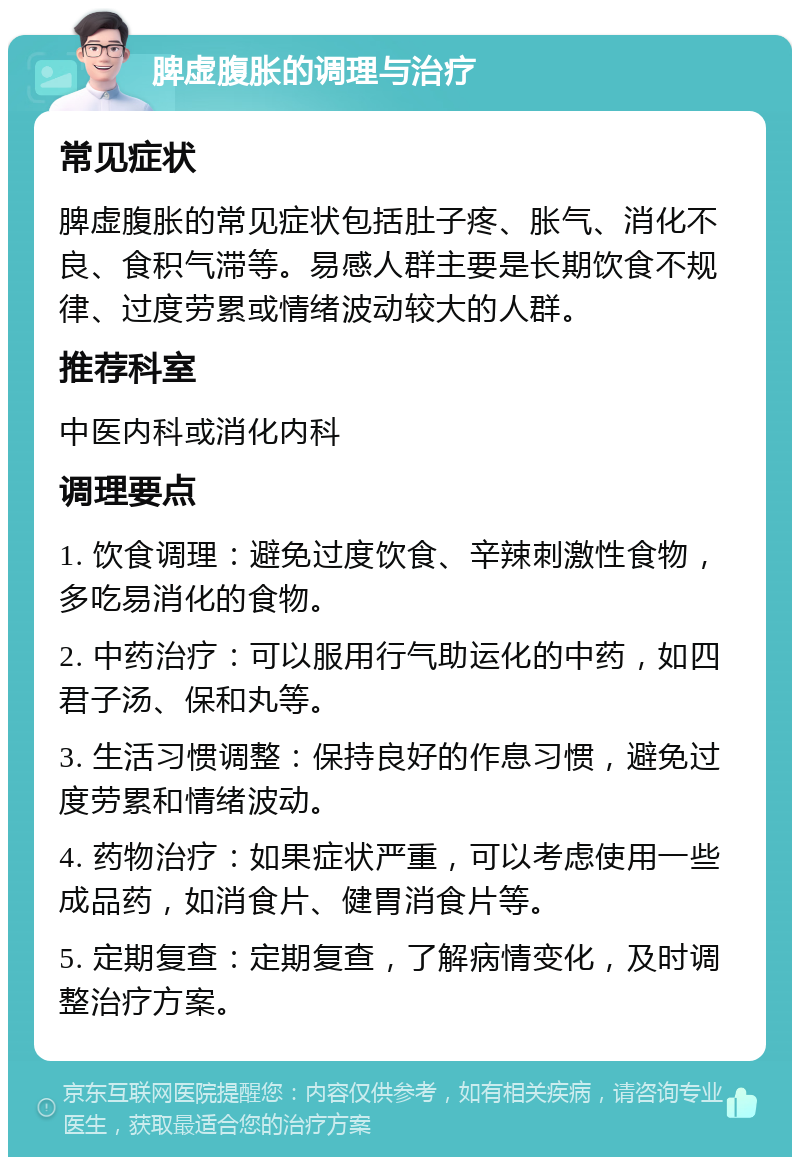 脾虚腹胀的调理与治疗 常见症状 脾虚腹胀的常见症状包括肚子疼、胀气、消化不良、食积气滞等。易感人群主要是长期饮食不规律、过度劳累或情绪波动较大的人群。 推荐科室 中医内科或消化内科 调理要点 1. 饮食调理：避免过度饮食、辛辣刺激性食物，多吃易消化的食物。 2. 中药治疗：可以服用行气助运化的中药，如四君子汤、保和丸等。 3. 生活习惯调整：保持良好的作息习惯，避免过度劳累和情绪波动。 4. 药物治疗：如果症状严重，可以考虑使用一些成品药，如消食片、健胃消食片等。 5. 定期复查：定期复查，了解病情变化，及时调整治疗方案。