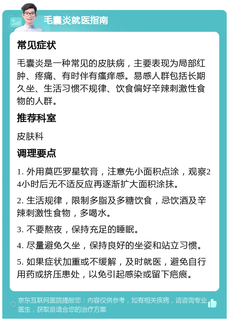 毛囊炎就医指南 常见症状 毛囊炎是一种常见的皮肤病，主要表现为局部红肿、疼痛、有时伴有瘙痒感。易感人群包括长期久坐、生活习惯不规律、饮食偏好辛辣刺激性食物的人群。 推荐科室 皮肤科 调理要点 1. 外用莫匹罗星软膏，注意先小面积点涂，观察24小时后无不适反应再逐渐扩大面积涂抹。 2. 生活规律，限制多脂及多糖饮食，忌饮酒及辛辣刺激性食物，多喝水。 3. 不要熬夜，保持充足的睡眠。 4. 尽量避免久坐，保持良好的坐姿和站立习惯。 5. 如果症状加重或不缓解，及时就医，避免自行用药或挤压患处，以免引起感染或留下疤痕。