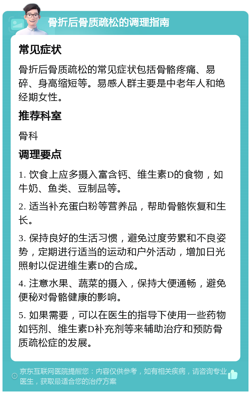 骨折后骨质疏松的调理指南 常见症状 骨折后骨质疏松的常见症状包括骨骼疼痛、易碎、身高缩短等。易感人群主要是中老年人和绝经期女性。 推荐科室 骨科 调理要点 1. 饮食上应多摄入富含钙、维生素D的食物，如牛奶、鱼类、豆制品等。 2. 适当补充蛋白粉等营养品，帮助骨骼恢复和生长。 3. 保持良好的生活习惯，避免过度劳累和不良姿势，定期进行适当的运动和户外活动，增加日光照射以促进维生素D的合成。 4. 注意水果、蔬菜的摄入，保持大便通畅，避免便秘对骨骼健康的影响。 5. 如果需要，可以在医生的指导下使用一些药物如钙剂、维生素D补充剂等来辅助治疗和预防骨质疏松症的发展。