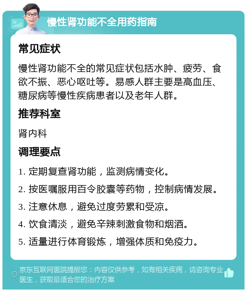 慢性肾功能不全用药指南 常见症状 慢性肾功能不全的常见症状包括水肿、疲劳、食欲不振、恶心呕吐等。易感人群主要是高血压、糖尿病等慢性疾病患者以及老年人群。 推荐科室 肾内科 调理要点 1. 定期复查肾功能，监测病情变化。 2. 按医嘱服用百令胶囊等药物，控制病情发展。 3. 注意休息，避免过度劳累和受凉。 4. 饮食清淡，避免辛辣刺激食物和烟酒。 5. 适量进行体育锻炼，增强体质和免疫力。