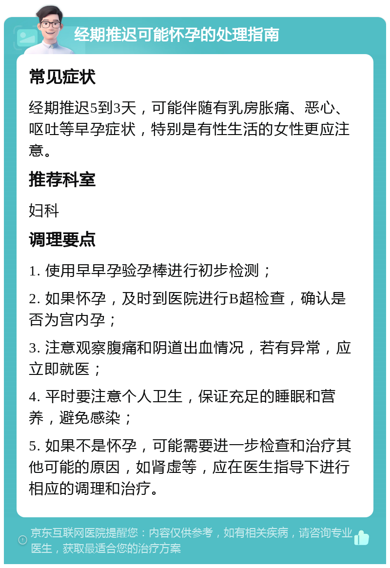 经期推迟可能怀孕的处理指南 常见症状 经期推迟5到3天，可能伴随有乳房胀痛、恶心、呕吐等早孕症状，特别是有性生活的女性更应注意。 推荐科室 妇科 调理要点 1. 使用早早孕验孕棒进行初步检测； 2. 如果怀孕，及时到医院进行B超检查，确认是否为宫内孕； 3. 注意观察腹痛和阴道出血情况，若有异常，应立即就医； 4. 平时要注意个人卫生，保证充足的睡眠和营养，避免感染； 5. 如果不是怀孕，可能需要进一步检查和治疗其他可能的原因，如肾虚等，应在医生指导下进行相应的调理和治疗。