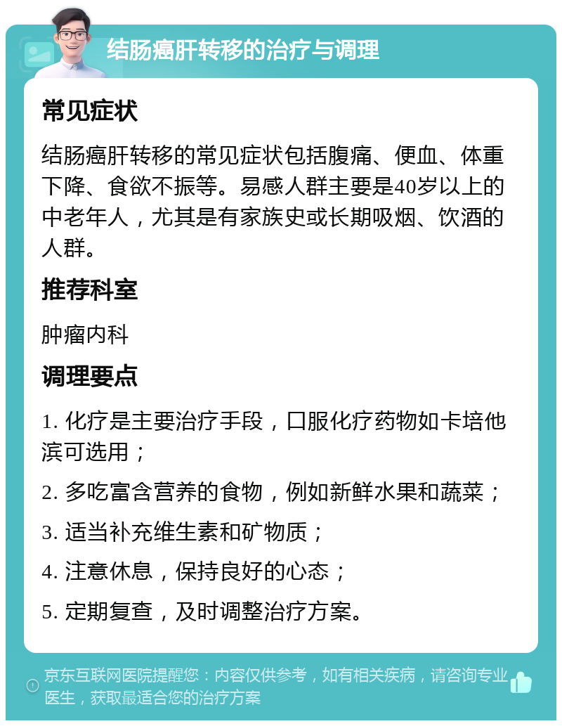 结肠癌肝转移的治疗与调理 常见症状 结肠癌肝转移的常见症状包括腹痛、便血、体重下降、食欲不振等。易感人群主要是40岁以上的中老年人，尤其是有家族史或长期吸烟、饮酒的人群。 推荐科室 肿瘤内科 调理要点 1. 化疗是主要治疗手段，口服化疗药物如卡培他滨可选用； 2. 多吃富含营养的食物，例如新鲜水果和蔬菜； 3. 适当补充维生素和矿物质； 4. 注意休息，保持良好的心态； 5. 定期复查，及时调整治疗方案。