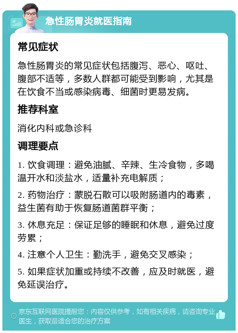 急性肠胃炎就医指南 常见症状 急性肠胃炎的常见症状包括腹泻、恶心、呕吐、腹部不适等，多数人群都可能受到影响，尤其是在饮食不当或感染病毒、细菌时更易发病。 推荐科室 消化内科或急诊科 调理要点 1. 饮食调理：避免油腻、辛辣、生冷食物，多喝温开水和淡盐水，适量补充电解质； 2. 药物治疗：蒙脱石散可以吸附肠道内的毒素，益生菌有助于恢复肠道菌群平衡； 3. 休息充足：保证足够的睡眠和休息，避免过度劳累； 4. 注意个人卫生：勤洗手，避免交叉感染； 5. 如果症状加重或持续不改善，应及时就医，避免延误治疗。