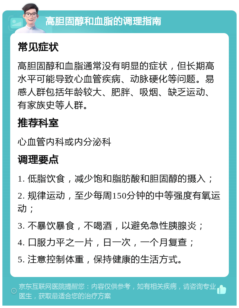 高胆固醇和血脂的调理指南 常见症状 高胆固醇和血脂通常没有明显的症状，但长期高水平可能导致心血管疾病、动脉硬化等问题。易感人群包括年龄较大、肥胖、吸烟、缺乏运动、有家族史等人群。 推荐科室 心血管内科或内分泌科 调理要点 1. 低脂饮食，减少饱和脂肪酸和胆固醇的摄入； 2. 规律运动，至少每周150分钟的中等强度有氧运动； 3. 不暴饮暴食，不喝酒，以避免急性胰腺炎； 4. 口服力平之一片，日一次，一个月复查； 5. 注意控制体重，保持健康的生活方式。