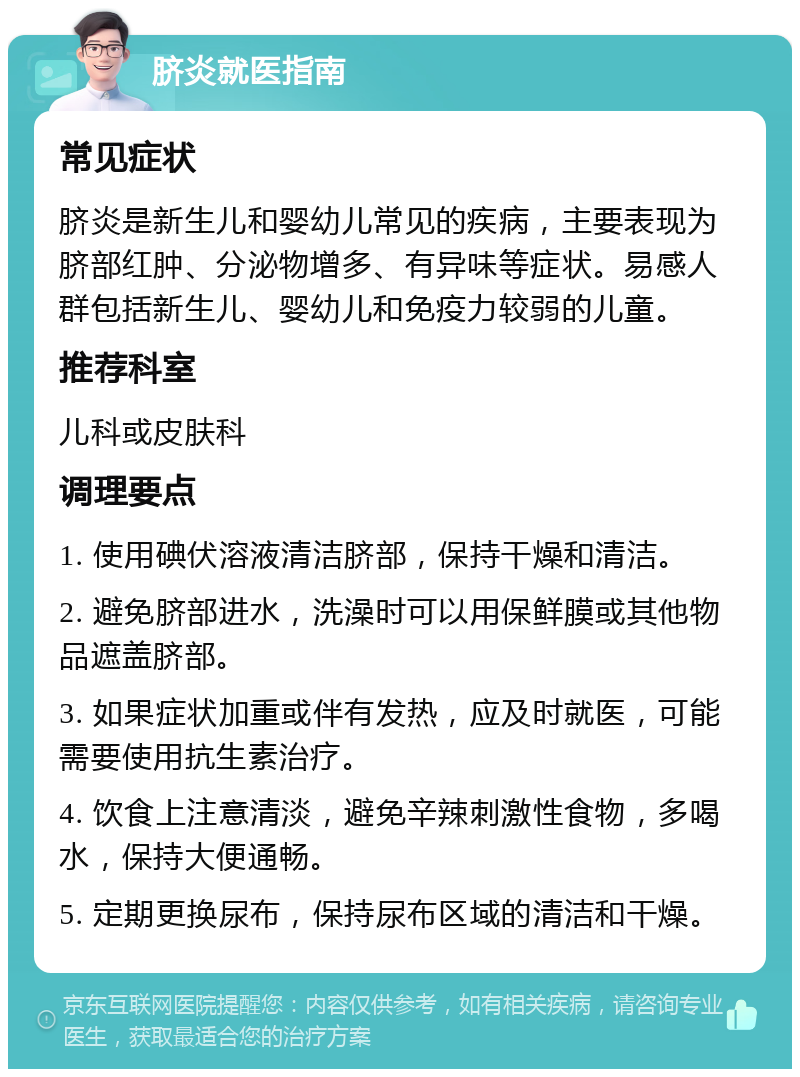 脐炎就医指南 常见症状 脐炎是新生儿和婴幼儿常见的疾病，主要表现为脐部红肿、分泌物增多、有异味等症状。易感人群包括新生儿、婴幼儿和免疫力较弱的儿童。 推荐科室 儿科或皮肤科 调理要点 1. 使用碘伏溶液清洁脐部，保持干燥和清洁。 2. 避免脐部进水，洗澡时可以用保鲜膜或其他物品遮盖脐部。 3. 如果症状加重或伴有发热，应及时就医，可能需要使用抗生素治疗。 4. 饮食上注意清淡，避免辛辣刺激性食物，多喝水，保持大便通畅。 5. 定期更换尿布，保持尿布区域的清洁和干燥。