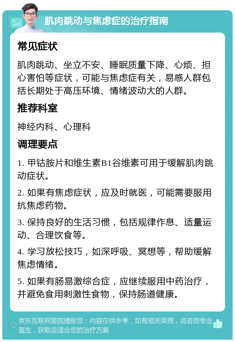 肌肉跳动与焦虑症的治疗指南 常见症状 肌肉跳动、坐立不安、睡眠质量下降、心烦、担心害怕等症状，可能与焦虑症有关，易感人群包括长期处于高压环境、情绪波动大的人群。 推荐科室 神经内科、心理科 调理要点 1. 甲钴胺片和维生素B1谷维素可用于缓解肌肉跳动症状。 2. 如果有焦虑症状，应及时就医，可能需要服用抗焦虑药物。 3. 保持良好的生活习惯，包括规律作息、适量运动、合理饮食等。 4. 学习放松技巧，如深呼吸、冥想等，帮助缓解焦虑情绪。 5. 如果有肠易激综合症，应继续服用中药治疗，并避免食用刺激性食物，保持肠道健康。