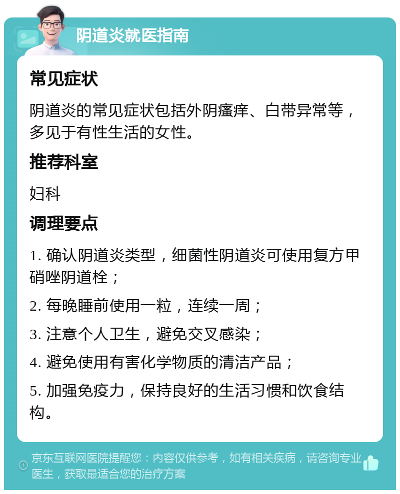 阴道炎就医指南 常见症状 阴道炎的常见症状包括外阴瘙痒、白带异常等，多见于有性生活的女性。 推荐科室 妇科 调理要点 1. 确认阴道炎类型，细菌性阴道炎可使用复方甲硝唑阴道栓； 2. 每晚睡前使用一粒，连续一周； 3. 注意个人卫生，避免交叉感染； 4. 避免使用有害化学物质的清洁产品； 5. 加强免疫力，保持良好的生活习惯和饮食结构。