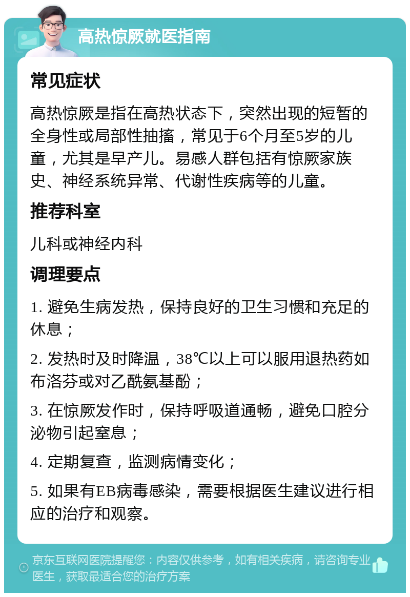 高热惊厥就医指南 常见症状 高热惊厥是指在高热状态下，突然出现的短暂的全身性或局部性抽搐，常见于6个月至5岁的儿童，尤其是早产儿。易感人群包括有惊厥家族史、神经系统异常、代谢性疾病等的儿童。 推荐科室 儿科或神经内科 调理要点 1. 避免生病发热，保持良好的卫生习惯和充足的休息； 2. 发热时及时降温，38℃以上可以服用退热药如布洛芬或对乙酰氨基酚； 3. 在惊厥发作时，保持呼吸道通畅，避免口腔分泌物引起窒息； 4. 定期复查，监测病情变化； 5. 如果有EB病毒感染，需要根据医生建议进行相应的治疗和观察。