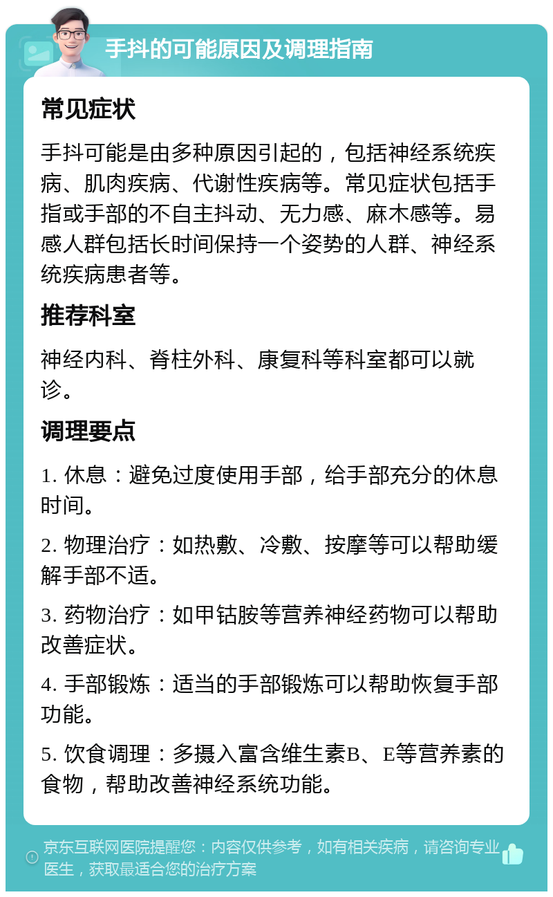 手抖的可能原因及调理指南 常见症状 手抖可能是由多种原因引起的，包括神经系统疾病、肌肉疾病、代谢性疾病等。常见症状包括手指或手部的不自主抖动、无力感、麻木感等。易感人群包括长时间保持一个姿势的人群、神经系统疾病患者等。 推荐科室 神经内科、脊柱外科、康复科等科室都可以就诊。 调理要点 1. 休息：避免过度使用手部，给手部充分的休息时间。 2. 物理治疗：如热敷、冷敷、按摩等可以帮助缓解手部不适。 3. 药物治疗：如甲钴胺等营养神经药物可以帮助改善症状。 4. 手部锻炼：适当的手部锻炼可以帮助恢复手部功能。 5. 饮食调理：多摄入富含维生素B、E等营养素的食物，帮助改善神经系统功能。