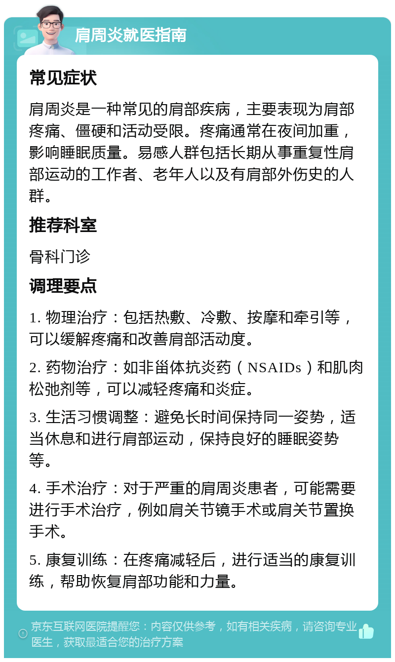 肩周炎就医指南 常见症状 肩周炎是一种常见的肩部疾病，主要表现为肩部疼痛、僵硬和活动受限。疼痛通常在夜间加重，影响睡眠质量。易感人群包括长期从事重复性肩部运动的工作者、老年人以及有肩部外伤史的人群。 推荐科室 骨科门诊 调理要点 1. 物理治疗：包括热敷、冷敷、按摩和牵引等，可以缓解疼痛和改善肩部活动度。 2. 药物治疗：如非甾体抗炎药（NSAIDs）和肌肉松弛剂等，可以减轻疼痛和炎症。 3. 生活习惯调整：避免长时间保持同一姿势，适当休息和进行肩部运动，保持良好的睡眠姿势等。 4. 手术治疗：对于严重的肩周炎患者，可能需要进行手术治疗，例如肩关节镜手术或肩关节置换手术。 5. 康复训练：在疼痛减轻后，进行适当的康复训练，帮助恢复肩部功能和力量。