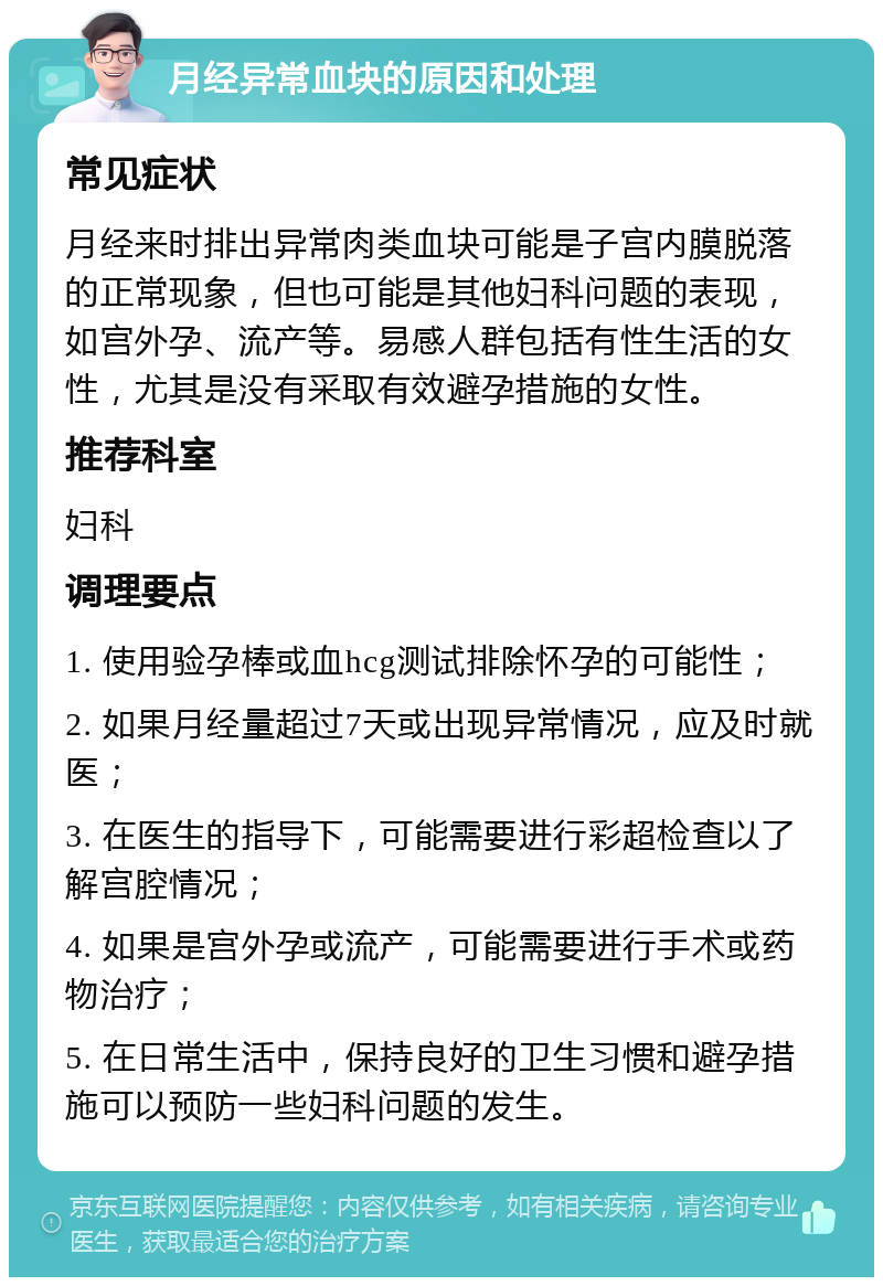 月经异常血块的原因和处理 常见症状 月经来时排出异常肉类血块可能是子宫内膜脱落的正常现象，但也可能是其他妇科问题的表现，如宫外孕、流产等。易感人群包括有性生活的女性，尤其是没有采取有效避孕措施的女性。 推荐科室 妇科 调理要点 1. 使用验孕棒或血hcg测试排除怀孕的可能性； 2. 如果月经量超过7天或出现异常情况，应及时就医； 3. 在医生的指导下，可能需要进行彩超检查以了解宫腔情况； 4. 如果是宫外孕或流产，可能需要进行手术或药物治疗； 5. 在日常生活中，保持良好的卫生习惯和避孕措施可以预防一些妇科问题的发生。