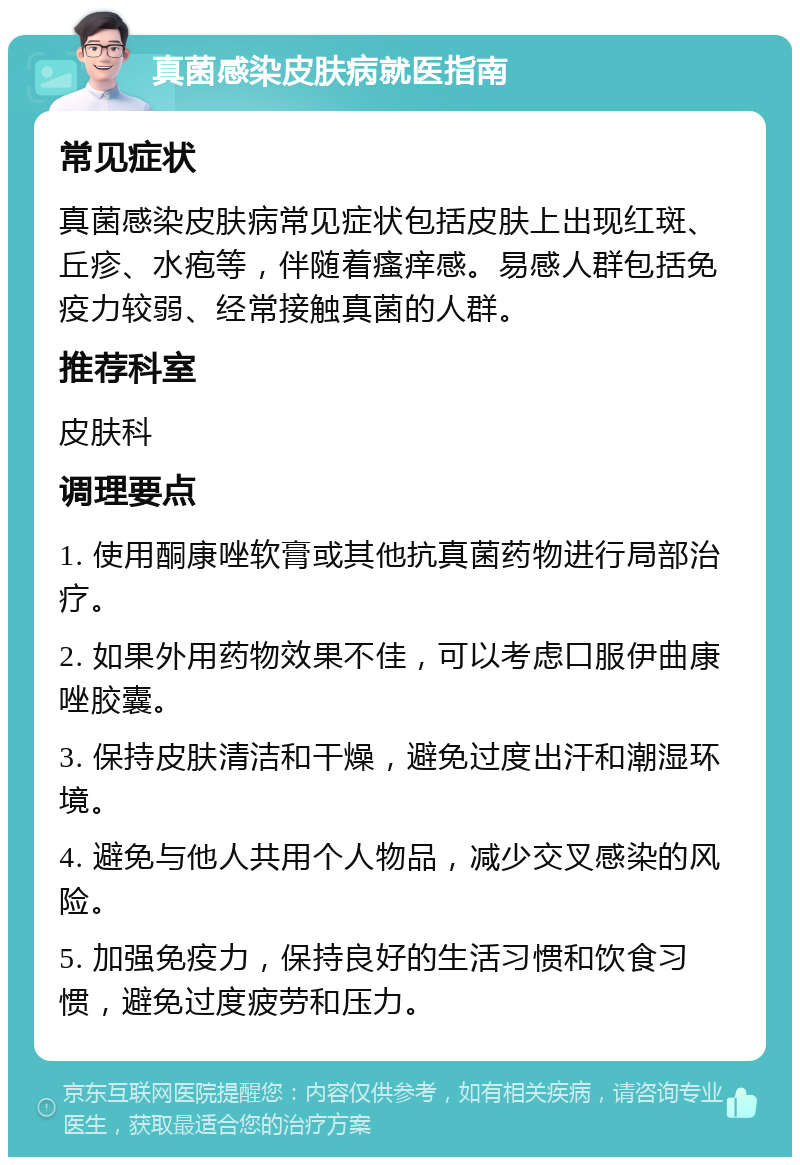 真菌感染皮肤病就医指南 常见症状 真菌感染皮肤病常见症状包括皮肤上出现红斑、丘疹、水疱等，伴随着瘙痒感。易感人群包括免疫力较弱、经常接触真菌的人群。 推荐科室 皮肤科 调理要点 1. 使用酮康唑软膏或其他抗真菌药物进行局部治疗。 2. 如果外用药物效果不佳，可以考虑口服伊曲康唑胶囊。 3. 保持皮肤清洁和干燥，避免过度出汗和潮湿环境。 4. 避免与他人共用个人物品，减少交叉感染的风险。 5. 加强免疫力，保持良好的生活习惯和饮食习惯，避免过度疲劳和压力。