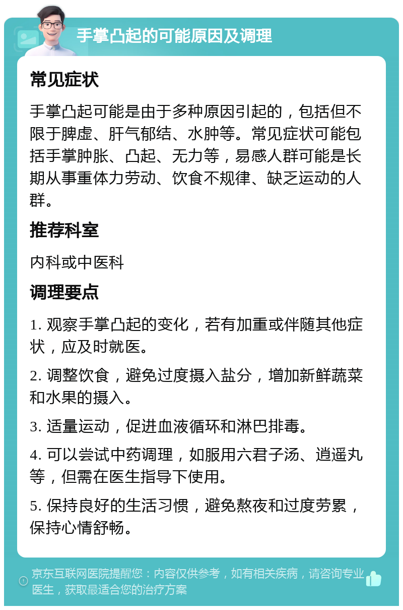 手掌凸起的可能原因及调理 常见症状 手掌凸起可能是由于多种原因引起的，包括但不限于脾虚、肝气郁结、水肿等。常见症状可能包括手掌肿胀、凸起、无力等，易感人群可能是长期从事重体力劳动、饮食不规律、缺乏运动的人群。 推荐科室 内科或中医科 调理要点 1. 观察手掌凸起的变化，若有加重或伴随其他症状，应及时就医。 2. 调整饮食，避免过度摄入盐分，增加新鲜蔬菜和水果的摄入。 3. 适量运动，促进血液循环和淋巴排毒。 4. 可以尝试中药调理，如服用六君子汤、逍遥丸等，但需在医生指导下使用。 5. 保持良好的生活习惯，避免熬夜和过度劳累，保持心情舒畅。