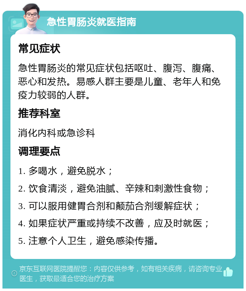 急性胃肠炎就医指南 常见症状 急性胃肠炎的常见症状包括呕吐、腹泻、腹痛、恶心和发热。易感人群主要是儿童、老年人和免疫力较弱的人群。 推荐科室 消化内科或急诊科 调理要点 1. 多喝水，避免脱水； 2. 饮食清淡，避免油腻、辛辣和刺激性食物； 3. 可以服用健胃合剂和颠茄合剂缓解症状； 4. 如果症状严重或持续不改善，应及时就医； 5. 注意个人卫生，避免感染传播。