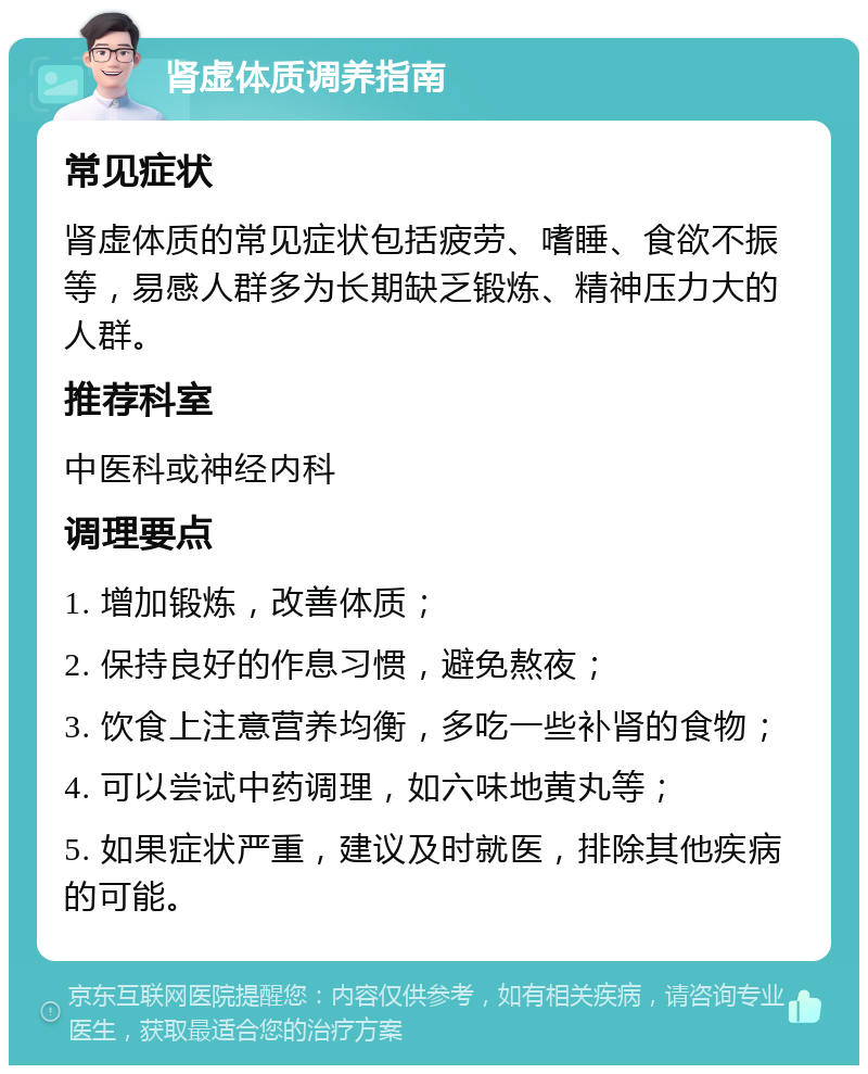 肾虚体质调养指南 常见症状 肾虚体质的常见症状包括疲劳、嗜睡、食欲不振等，易感人群多为长期缺乏锻炼、精神压力大的人群。 推荐科室 中医科或神经内科 调理要点 1. 增加锻炼，改善体质； 2. 保持良好的作息习惯，避免熬夜； 3. 饮食上注意营养均衡，多吃一些补肾的食物； 4. 可以尝试中药调理，如六味地黄丸等； 5. 如果症状严重，建议及时就医，排除其他疾病的可能。