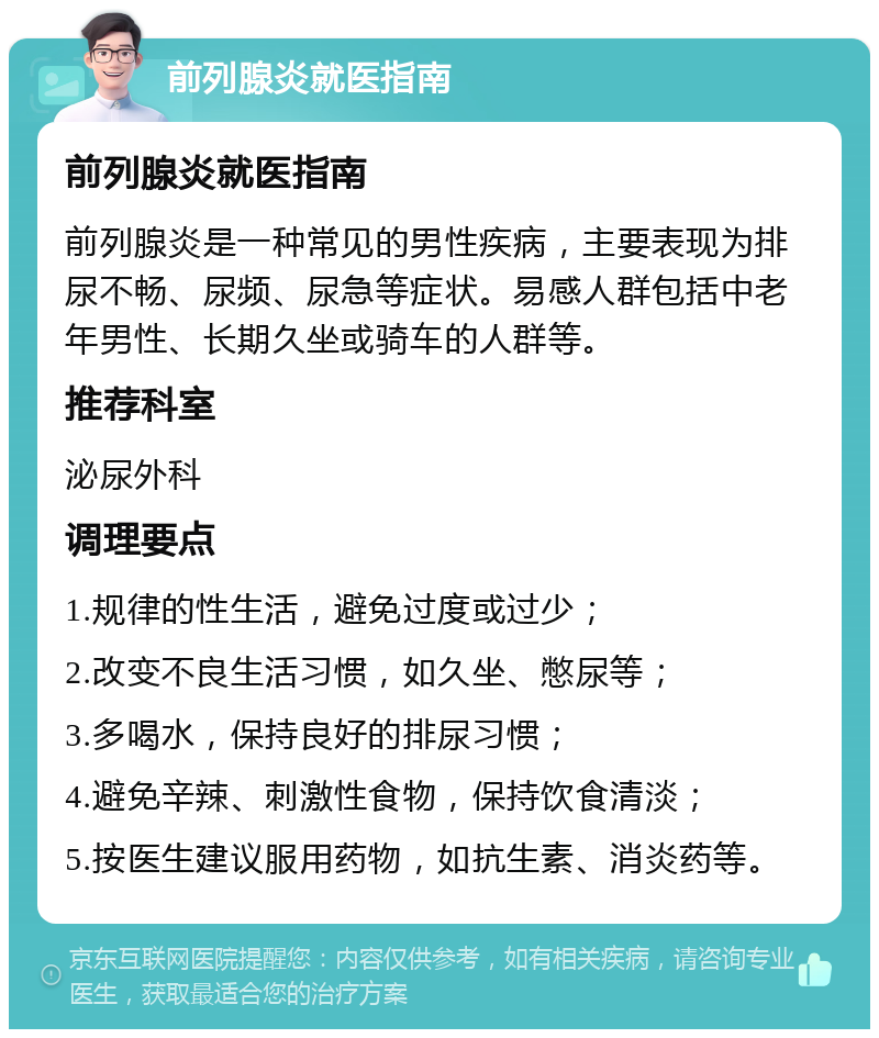 前列腺炎就医指南 前列腺炎就医指南 前列腺炎是一种常见的男性疾病，主要表现为排尿不畅、尿频、尿急等症状。易感人群包括中老年男性、长期久坐或骑车的人群等。 推荐科室 泌尿外科 调理要点 1.规律的性生活，避免过度或过少； 2.改变不良生活习惯，如久坐、憋尿等； 3.多喝水，保持良好的排尿习惯； 4.避免辛辣、刺激性食物，保持饮食清淡； 5.按医生建议服用药物，如抗生素、消炎药等。