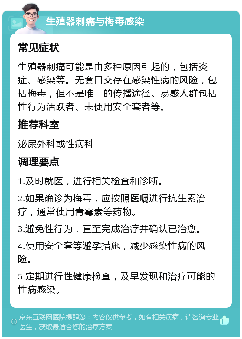 生殖器刺痛与梅毒感染 常见症状 生殖器刺痛可能是由多种原因引起的，包括炎症、感染等。无套口交存在感染性病的风险，包括梅毒，但不是唯一的传播途径。易感人群包括性行为活跃者、未使用安全套者等。 推荐科室 泌尿外科或性病科 调理要点 1.及时就医，进行相关检查和诊断。 2.如果确诊为梅毒，应按照医嘱进行抗生素治疗，通常使用青霉素等药物。 3.避免性行为，直至完成治疗并确认已治愈。 4.使用安全套等避孕措施，减少感染性病的风险。 5.定期进行性健康检查，及早发现和治疗可能的性病感染。