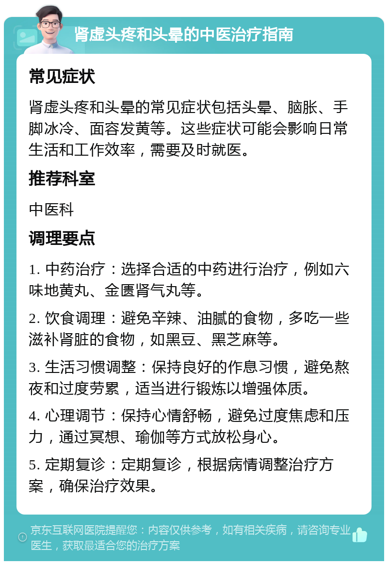 肾虚头疼和头晕的中医治疗指南 常见症状 肾虚头疼和头晕的常见症状包括头晕、脑胀、手脚冰冷、面容发黄等。这些症状可能会影响日常生活和工作效率，需要及时就医。 推荐科室 中医科 调理要点 1. 中药治疗：选择合适的中药进行治疗，例如六味地黄丸、金匮肾气丸等。 2. 饮食调理：避免辛辣、油腻的食物，多吃一些滋补肾脏的食物，如黑豆、黑芝麻等。 3. 生活习惯调整：保持良好的作息习惯，避免熬夜和过度劳累，适当进行锻炼以增强体质。 4. 心理调节：保持心情舒畅，避免过度焦虑和压力，通过冥想、瑜伽等方式放松身心。 5. 定期复诊：定期复诊，根据病情调整治疗方案，确保治疗效果。