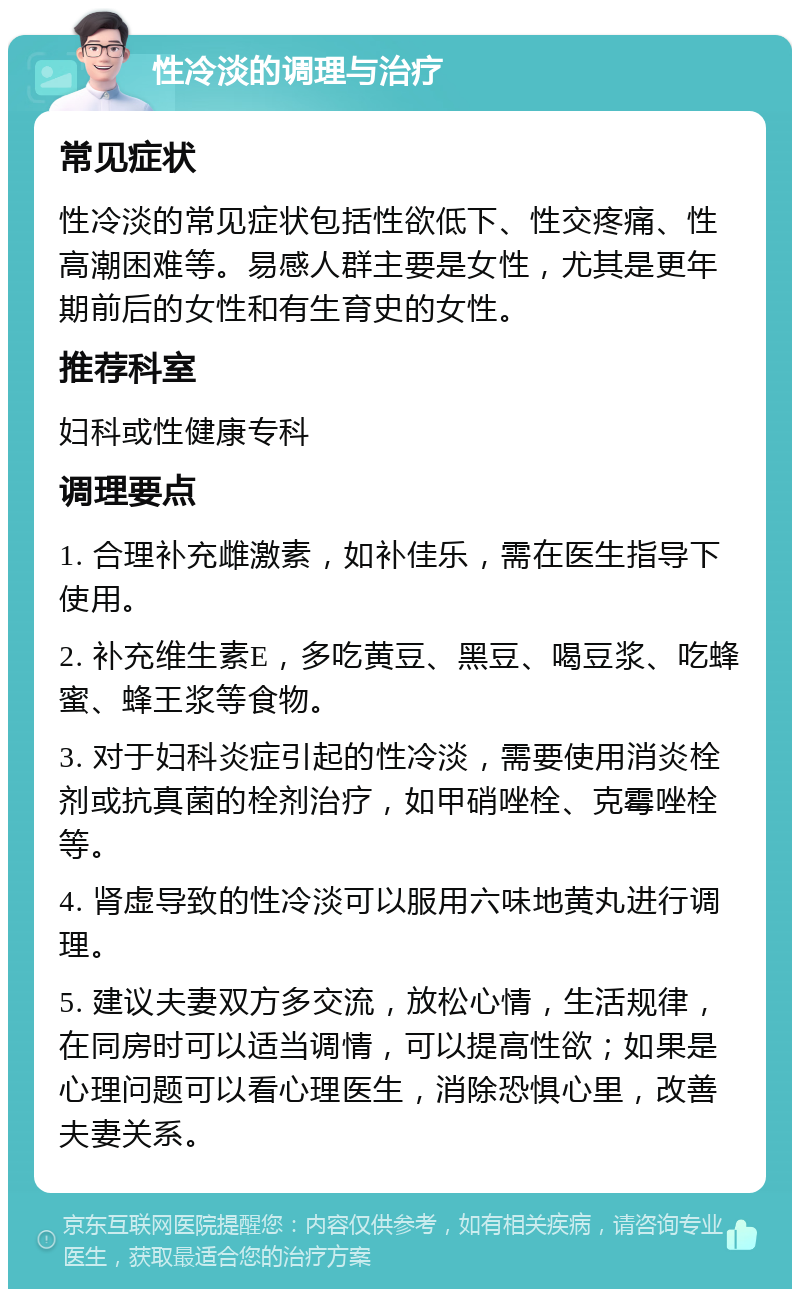 性冷淡的调理与治疗 常见症状 性冷淡的常见症状包括性欲低下、性交疼痛、性高潮困难等。易感人群主要是女性，尤其是更年期前后的女性和有生育史的女性。 推荐科室 妇科或性健康专科 调理要点 1. 合理补充雌激素，如补佳乐，需在医生指导下使用。 2. 补充维生素E，多吃黄豆、黑豆、喝豆浆、吃蜂蜜、蜂王浆等食物。 3. 对于妇科炎症引起的性冷淡，需要使用消炎栓剂或抗真菌的栓剂治疗，如甲硝唑栓、克霉唑栓等。 4. 肾虚导致的性冷淡可以服用六味地黄丸进行调理。 5. 建议夫妻双方多交流，放松心情，生活规律，在同房时可以适当调情，可以提高性欲；如果是心理问题可以看心理医生，消除恐惧心里，改善夫妻关系。