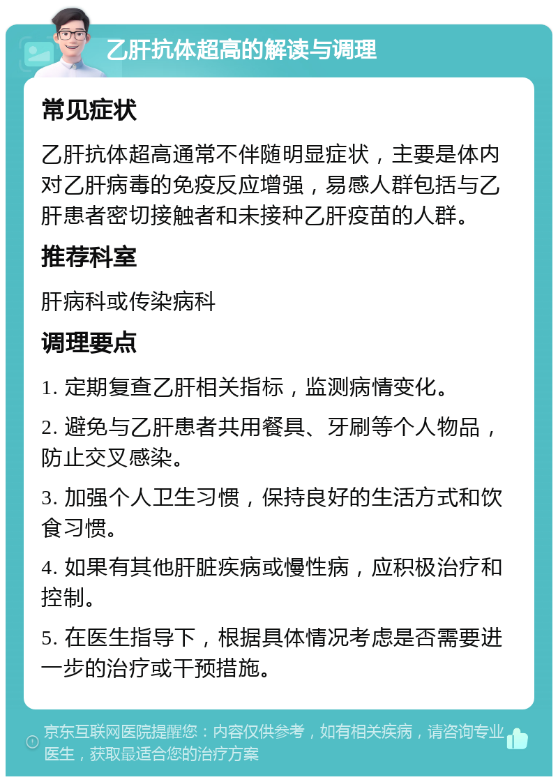 乙肝抗体超高的解读与调理 常见症状 乙肝抗体超高通常不伴随明显症状，主要是体内对乙肝病毒的免疫反应增强，易感人群包括与乙肝患者密切接触者和未接种乙肝疫苗的人群。 推荐科室 肝病科或传染病科 调理要点 1. 定期复查乙肝相关指标，监测病情变化。 2. 避免与乙肝患者共用餐具、牙刷等个人物品，防止交叉感染。 3. 加强个人卫生习惯，保持良好的生活方式和饮食习惯。 4. 如果有其他肝脏疾病或慢性病，应积极治疗和控制。 5. 在医生指导下，根据具体情况考虑是否需要进一步的治疗或干预措施。