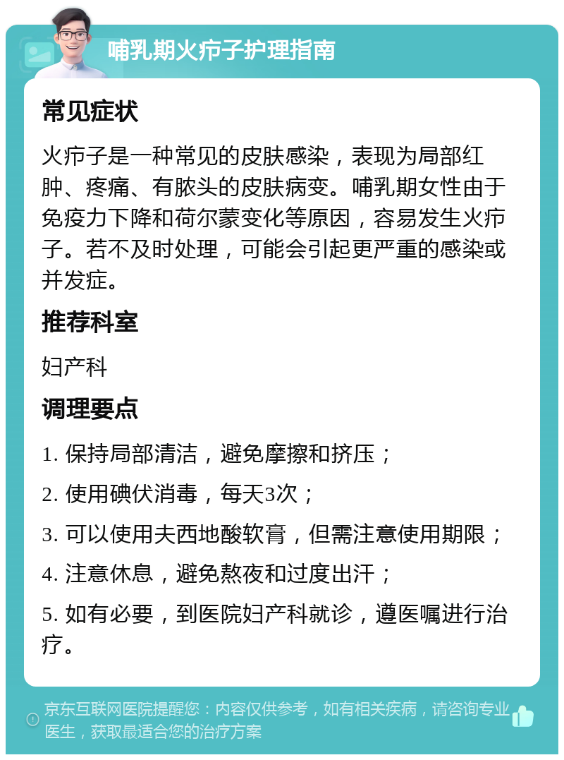 哺乳期火疖子护理指南 常见症状 火疖子是一种常见的皮肤感染，表现为局部红肿、疼痛、有脓头的皮肤病变。哺乳期女性由于免疫力下降和荷尔蒙变化等原因，容易发生火疖子。若不及时处理，可能会引起更严重的感染或并发症。 推荐科室 妇产科 调理要点 1. 保持局部清洁，避免摩擦和挤压； 2. 使用碘伏消毒，每天3次； 3. 可以使用夫西地酸软膏，但需注意使用期限； 4. 注意休息，避免熬夜和过度出汗； 5. 如有必要，到医院妇产科就诊，遵医嘱进行治疗。