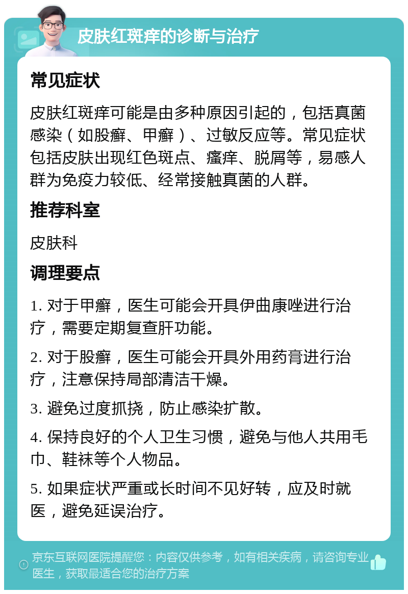 皮肤红斑痒的诊断与治疗 常见症状 皮肤红斑痒可能是由多种原因引起的，包括真菌感染（如股癣、甲癣）、过敏反应等。常见症状包括皮肤出现红色斑点、瘙痒、脱屑等，易感人群为免疫力较低、经常接触真菌的人群。 推荐科室 皮肤科 调理要点 1. 对于甲癣，医生可能会开具伊曲康唑进行治疗，需要定期复查肝功能。 2. 对于股癣，医生可能会开具外用药膏进行治疗，注意保持局部清洁干燥。 3. 避免过度抓挠，防止感染扩散。 4. 保持良好的个人卫生习惯，避免与他人共用毛巾、鞋袜等个人物品。 5. 如果症状严重或长时间不见好转，应及时就医，避免延误治疗。