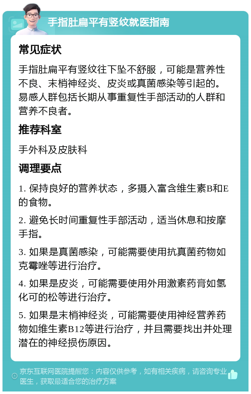 手指肚扁平有竖纹就医指南 常见症状 手指肚扁平有竖纹往下坠不舒服，可能是营养性不良、末梢神经炎、皮炎或真菌感染等引起的。易感人群包括长期从事重复性手部活动的人群和营养不良者。 推荐科室 手外科及皮肤科 调理要点 1. 保持良好的营养状态，多摄入富含维生素B和E的食物。 2. 避免长时间重复性手部活动，适当休息和按摩手指。 3. 如果是真菌感染，可能需要使用抗真菌药物如克霉唑等进行治疗。 4. 如果是皮炎，可能需要使用外用激素药膏如氢化可的松等进行治疗。 5. 如果是末梢神经炎，可能需要使用神经营养药物如维生素B12等进行治疗，并且需要找出并处理潜在的神经损伤原因。