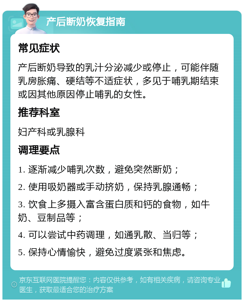 产后断奶恢复指南 常见症状 产后断奶导致的乳汁分泌减少或停止，可能伴随乳房胀痛、硬结等不适症状，多见于哺乳期结束或因其他原因停止哺乳的女性。 推荐科室 妇产科或乳腺科 调理要点 1. 逐渐减少哺乳次数，避免突然断奶； 2. 使用吸奶器或手动挤奶，保持乳腺通畅； 3. 饮食上多摄入富含蛋白质和钙的食物，如牛奶、豆制品等； 4. 可以尝试中药调理，如通乳散、当归等； 5. 保持心情愉快，避免过度紧张和焦虑。