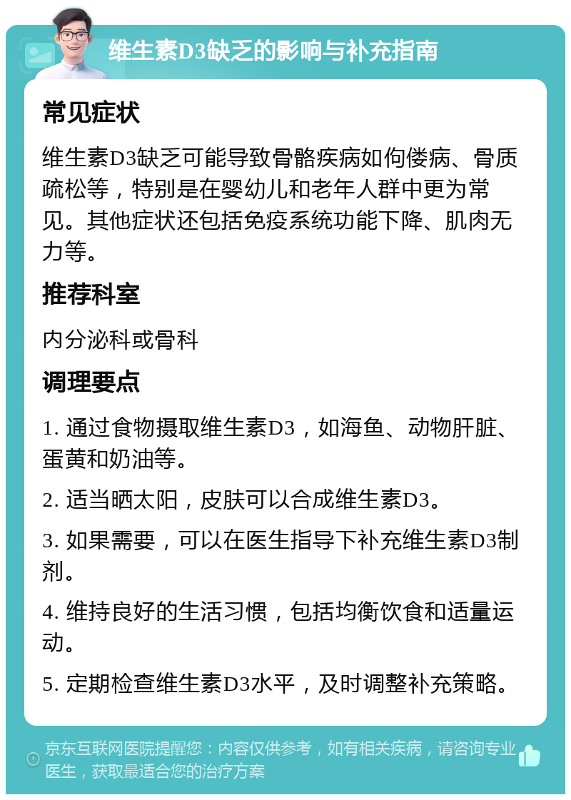 维生素D3缺乏的影响与补充指南 常见症状 维生素D3缺乏可能导致骨骼疾病如佝偻病、骨质疏松等，特别是在婴幼儿和老年人群中更为常见。其他症状还包括免疫系统功能下降、肌肉无力等。 推荐科室 内分泌科或骨科 调理要点 1. 通过食物摄取维生素D3，如海鱼、动物肝脏、蛋黄和奶油等。 2. 适当晒太阳，皮肤可以合成维生素D3。 3. 如果需要，可以在医生指导下补充维生素D3制剂。 4. 维持良好的生活习惯，包括均衡饮食和适量运动。 5. 定期检查维生素D3水平，及时调整补充策略。