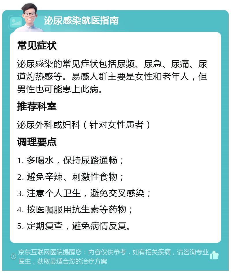 泌尿感染就医指南 常见症状 泌尿感染的常见症状包括尿频、尿急、尿痛、尿道灼热感等。易感人群主要是女性和老年人，但男性也可能患上此病。 推荐科室 泌尿外科或妇科（针对女性患者） 调理要点 1. 多喝水，保持尿路通畅； 2. 避免辛辣、刺激性食物； 3. 注意个人卫生，避免交叉感染； 4. 按医嘱服用抗生素等药物； 5. 定期复查，避免病情反复。