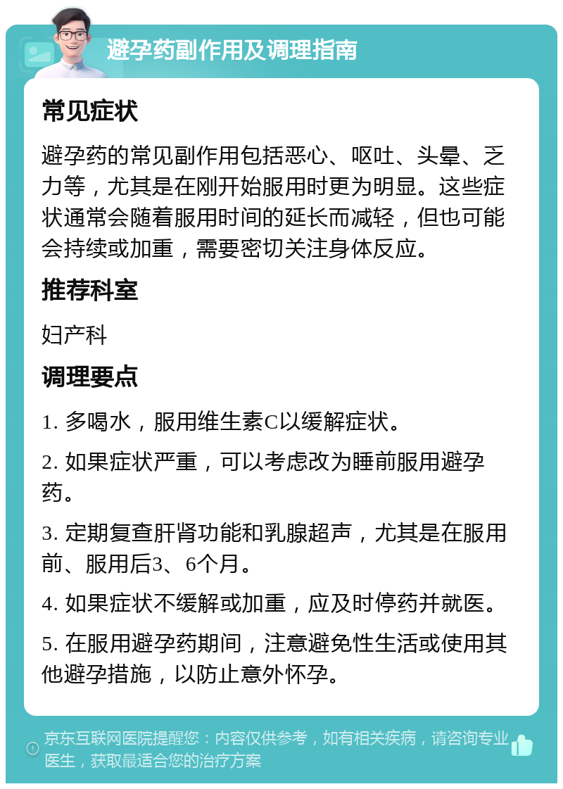 避孕药副作用及调理指南 常见症状 避孕药的常见副作用包括恶心、呕吐、头晕、乏力等，尤其是在刚开始服用时更为明显。这些症状通常会随着服用时间的延长而减轻，但也可能会持续或加重，需要密切关注身体反应。 推荐科室 妇产科 调理要点 1. 多喝水，服用维生素C以缓解症状。 2. 如果症状严重，可以考虑改为睡前服用避孕药。 3. 定期复查肝肾功能和乳腺超声，尤其是在服用前、服用后3、6个月。 4. 如果症状不缓解或加重，应及时停药并就医。 5. 在服用避孕药期间，注意避免性生活或使用其他避孕措施，以防止意外怀孕。