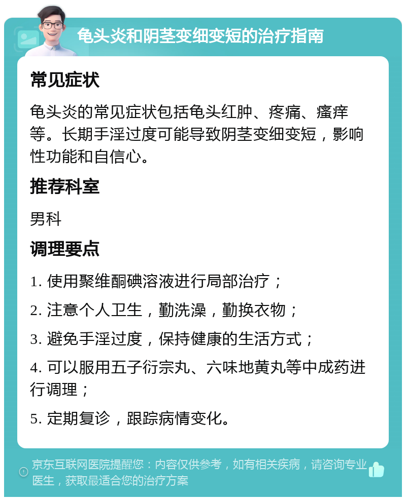 龟头炎和阴茎变细变短的治疗指南 常见症状 龟头炎的常见症状包括龟头红肿、疼痛、瘙痒等。长期手淫过度可能导致阴茎变细变短，影响性功能和自信心。 推荐科室 男科 调理要点 1. 使用聚维酮碘溶液进行局部治疗； 2. 注意个人卫生，勤洗澡，勤换衣物； 3. 避免手淫过度，保持健康的生活方式； 4. 可以服用五子衍宗丸、六味地黄丸等中成药进行调理； 5. 定期复诊，跟踪病情变化。