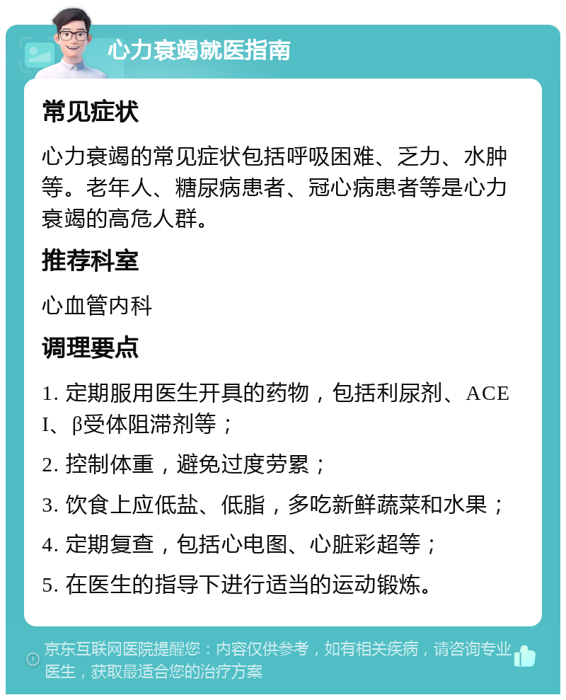 心力衰竭就医指南 常见症状 心力衰竭的常见症状包括呼吸困难、乏力、水肿等。老年人、糖尿病患者、冠心病患者等是心力衰竭的高危人群。 推荐科室 心血管内科 调理要点 1. 定期服用医生开具的药物，包括利尿剂、ACEI、β受体阻滞剂等； 2. 控制体重，避免过度劳累； 3. 饮食上应低盐、低脂，多吃新鲜蔬菜和水果； 4. 定期复查，包括心电图、心脏彩超等； 5. 在医生的指导下进行适当的运动锻炼。