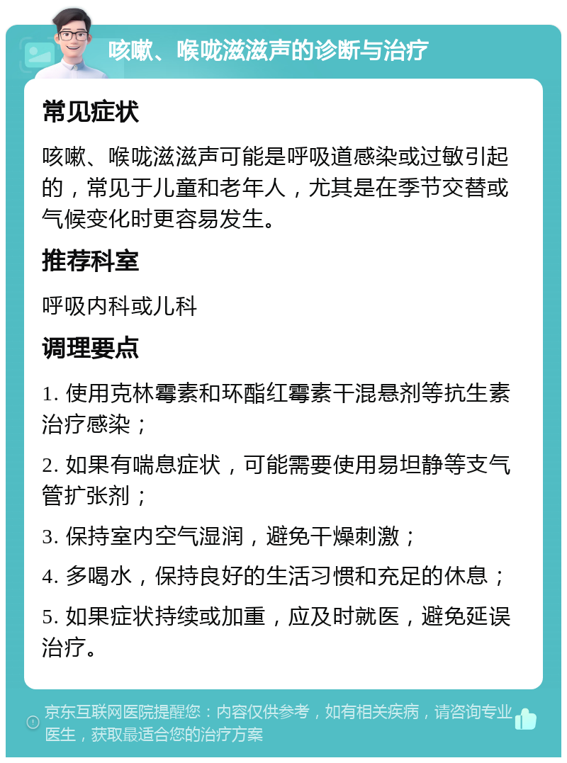 咳嗽、喉咙滋滋声的诊断与治疗 常见症状 咳嗽、喉咙滋滋声可能是呼吸道感染或过敏引起的，常见于儿童和老年人，尤其是在季节交替或气候变化时更容易发生。 推荐科室 呼吸内科或儿科 调理要点 1. 使用克林霉素和环酯红霉素干混悬剂等抗生素治疗感染； 2. 如果有喘息症状，可能需要使用易坦静等支气管扩张剂； 3. 保持室内空气湿润，避免干燥刺激； 4. 多喝水，保持良好的生活习惯和充足的休息； 5. 如果症状持续或加重，应及时就医，避免延误治疗。