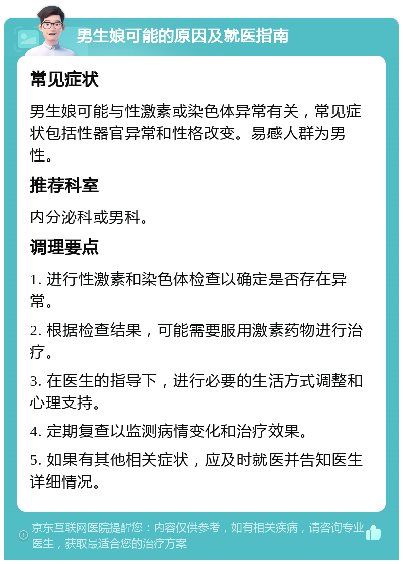 男生娘可能的原因及就医指南 常见症状 男生娘可能与性激素或染色体异常有关，常见症状包括性器官异常和性格改变。易感人群为男性。 推荐科室 内分泌科或男科。 调理要点 1. 进行性激素和染色体检查以确定是否存在异常。 2. 根据检查结果，可能需要服用激素药物进行治疗。 3. 在医生的指导下，进行必要的生活方式调整和心理支持。 4. 定期复查以监测病情变化和治疗效果。 5. 如果有其他相关症状，应及时就医并告知医生详细情况。