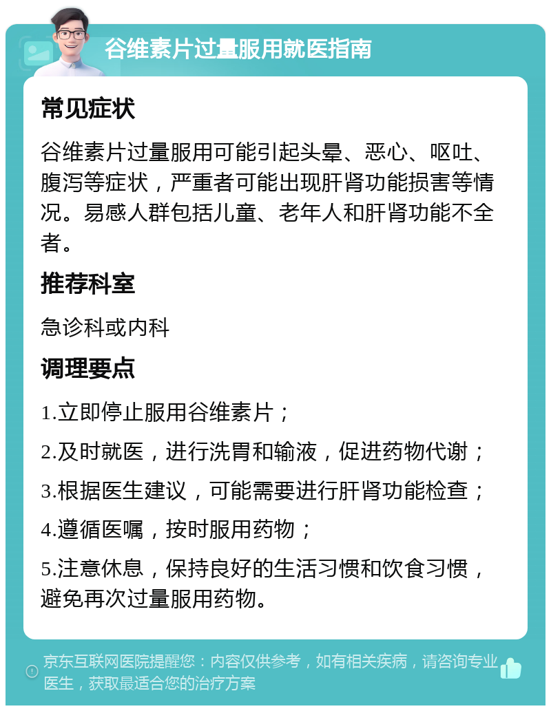 谷维素片过量服用就医指南 常见症状 谷维素片过量服用可能引起头晕、恶心、呕吐、腹泻等症状，严重者可能出现肝肾功能损害等情况。易感人群包括儿童、老年人和肝肾功能不全者。 推荐科室 急诊科或内科 调理要点 1.立即停止服用谷维素片； 2.及时就医，进行洗胃和输液，促进药物代谢； 3.根据医生建议，可能需要进行肝肾功能检查； 4.遵循医嘱，按时服用药物； 5.注意休息，保持良好的生活习惯和饮食习惯，避免再次过量服用药物。