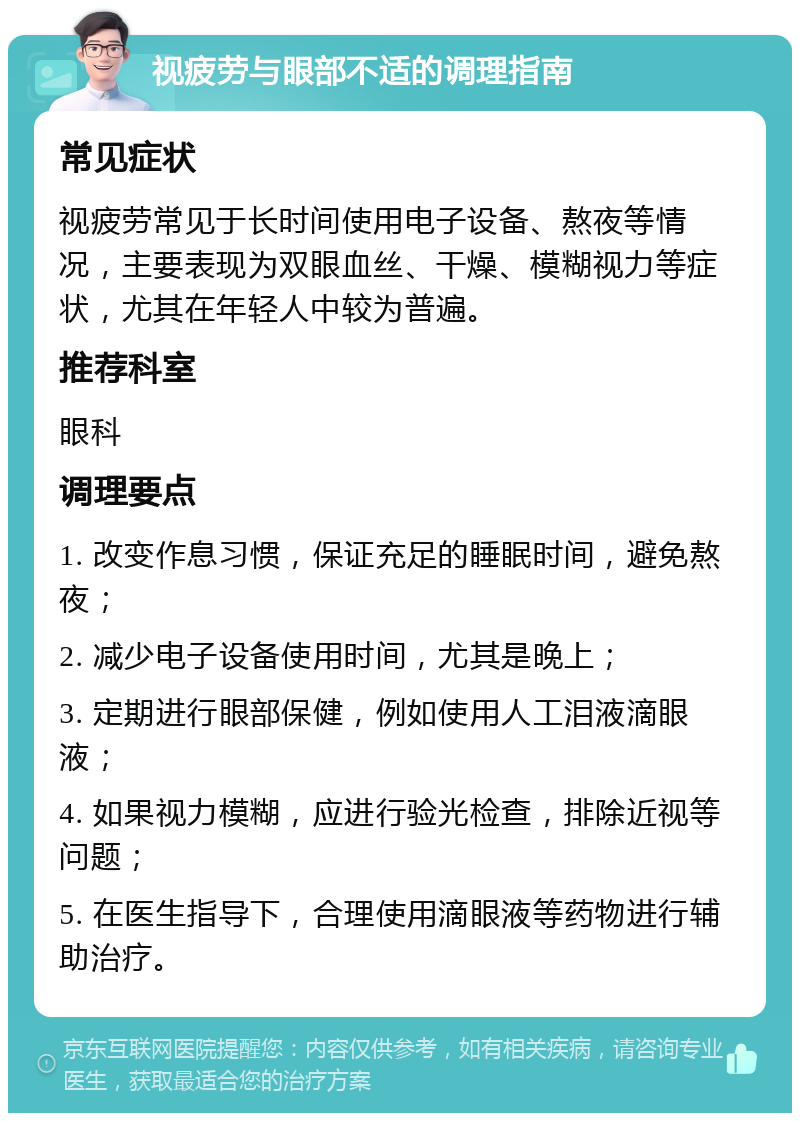 视疲劳与眼部不适的调理指南 常见症状 视疲劳常见于长时间使用电子设备、熬夜等情况，主要表现为双眼血丝、干燥、模糊视力等症状，尤其在年轻人中较为普遍。 推荐科室 眼科 调理要点 1. 改变作息习惯，保证充足的睡眠时间，避免熬夜； 2. 减少电子设备使用时间，尤其是晚上； 3. 定期进行眼部保健，例如使用人工泪液滴眼液； 4. 如果视力模糊，应进行验光检查，排除近视等问题； 5. 在医生指导下，合理使用滴眼液等药物进行辅助治疗。