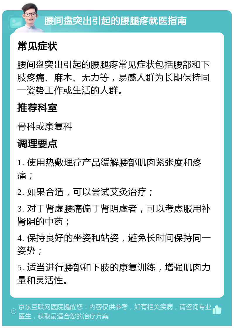 腰间盘突出引起的腰腿疼就医指南 常见症状 腰间盘突出引起的腰腿疼常见症状包括腰部和下肢疼痛、麻木、无力等，易感人群为长期保持同一姿势工作或生活的人群。 推荐科室 骨科或康复科 调理要点 1. 使用热敷理疗产品缓解腰部肌肉紧张度和疼痛； 2. 如果合适，可以尝试艾灸治疗； 3. 对于肾虚腰痛偏于肾阴虚者，可以考虑服用补肾阴的中药； 4. 保持良好的坐姿和站姿，避免长时间保持同一姿势； 5. 适当进行腰部和下肢的康复训练，增强肌肉力量和灵活性。