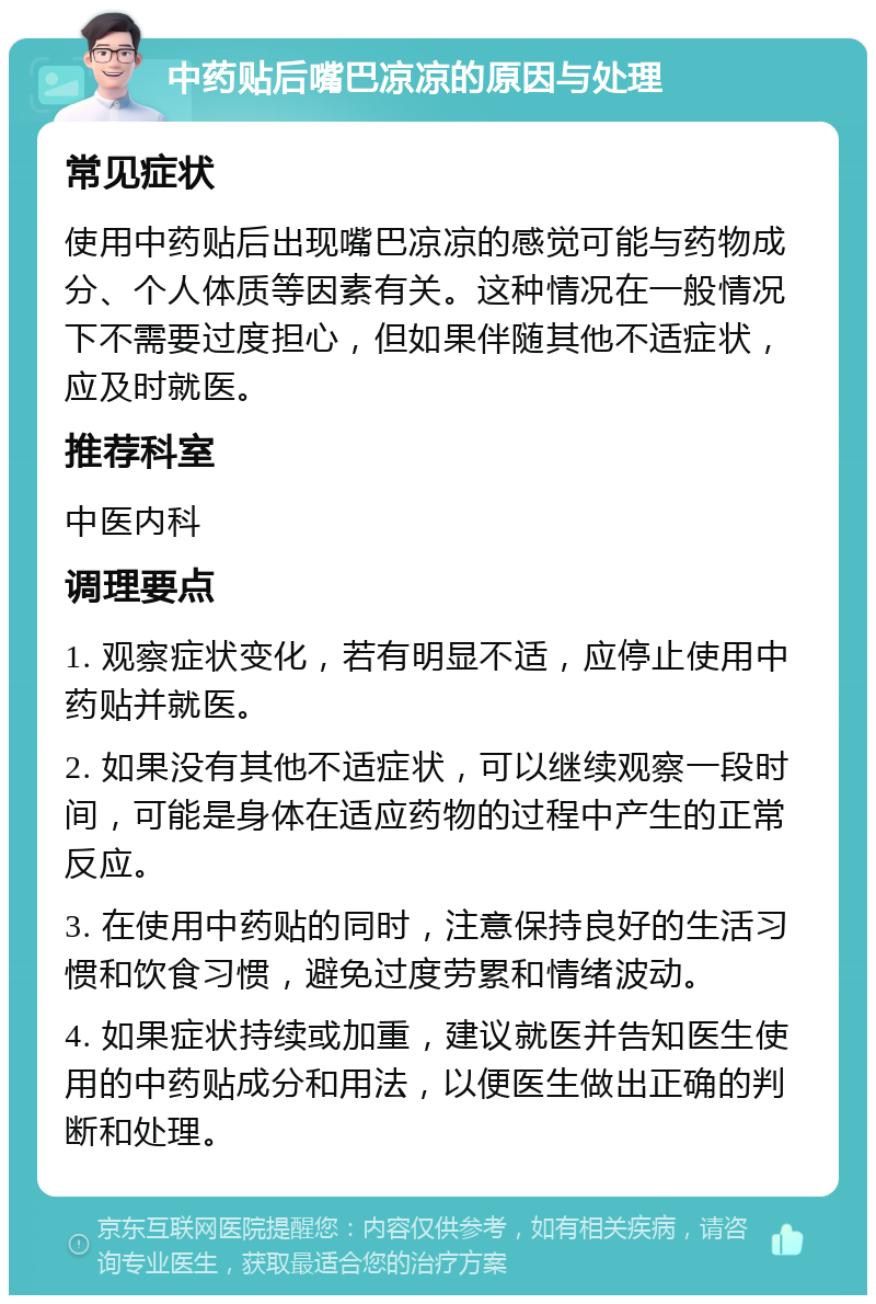 中药贴后嘴巴凉凉的原因与处理 常见症状 使用中药贴后出现嘴巴凉凉的感觉可能与药物成分、个人体质等因素有关。这种情况在一般情况下不需要过度担心，但如果伴随其他不适症状，应及时就医。 推荐科室 中医内科 调理要点 1. 观察症状变化，若有明显不适，应停止使用中药贴并就医。 2. 如果没有其他不适症状，可以继续观察一段时间，可能是身体在适应药物的过程中产生的正常反应。 3. 在使用中药贴的同时，注意保持良好的生活习惯和饮食习惯，避免过度劳累和情绪波动。 4. 如果症状持续或加重，建议就医并告知医生使用的中药贴成分和用法，以便医生做出正确的判断和处理。