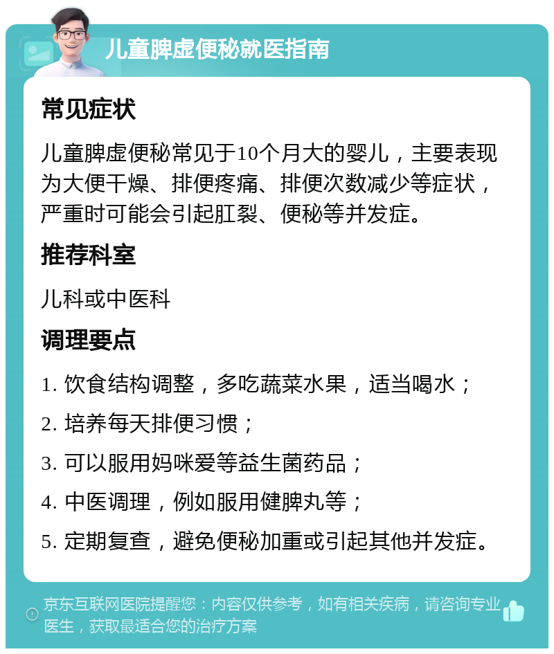 儿童脾虚便秘就医指南 常见症状 儿童脾虚便秘常见于10个月大的婴儿，主要表现为大便干燥、排便疼痛、排便次数减少等症状，严重时可能会引起肛裂、便秘等并发症。 推荐科室 儿科或中医科 调理要点 1. 饮食结构调整，多吃蔬菜水果，适当喝水； 2. 培养每天排便习惯； 3. 可以服用妈咪爱等益生菌药品； 4. 中医调理，例如服用健脾丸等； 5. 定期复查，避免便秘加重或引起其他并发症。