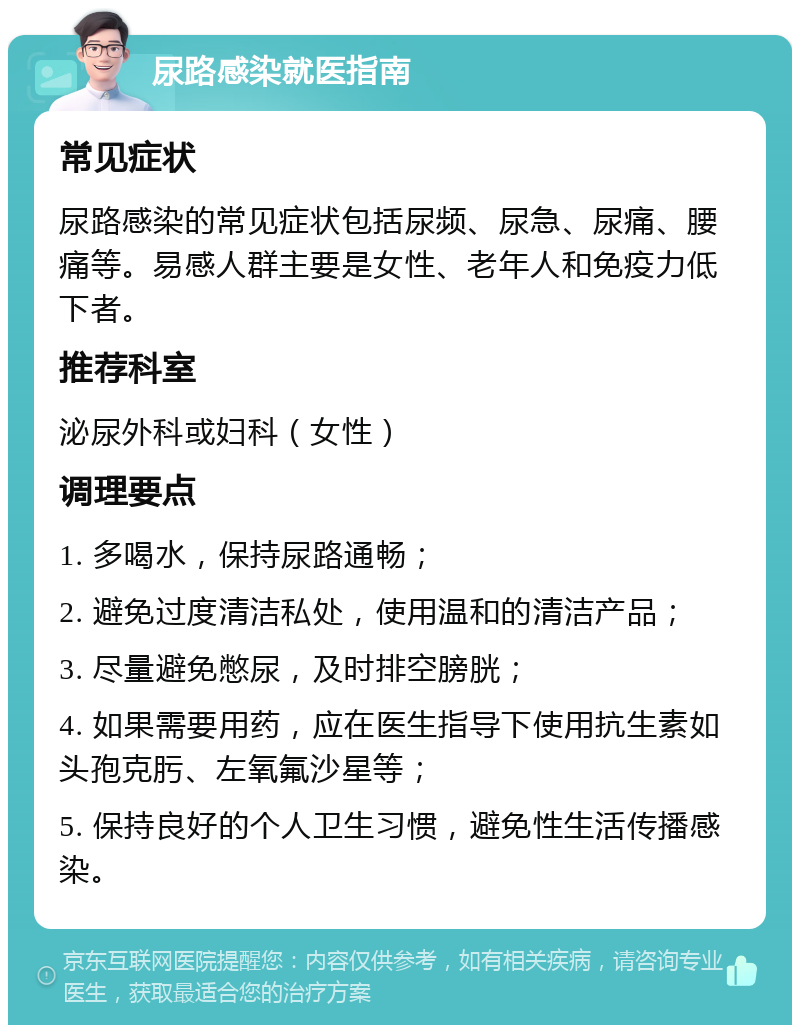 尿路感染就医指南 常见症状 尿路感染的常见症状包括尿频、尿急、尿痛、腰痛等。易感人群主要是女性、老年人和免疫力低下者。 推荐科室 泌尿外科或妇科（女性） 调理要点 1. 多喝水，保持尿路通畅； 2. 避免过度清洁私处，使用温和的清洁产品； 3. 尽量避免憋尿，及时排空膀胱； 4. 如果需要用药，应在医生指导下使用抗生素如头孢克肟、左氧氟沙星等； 5. 保持良好的个人卫生习惯，避免性生活传播感染。