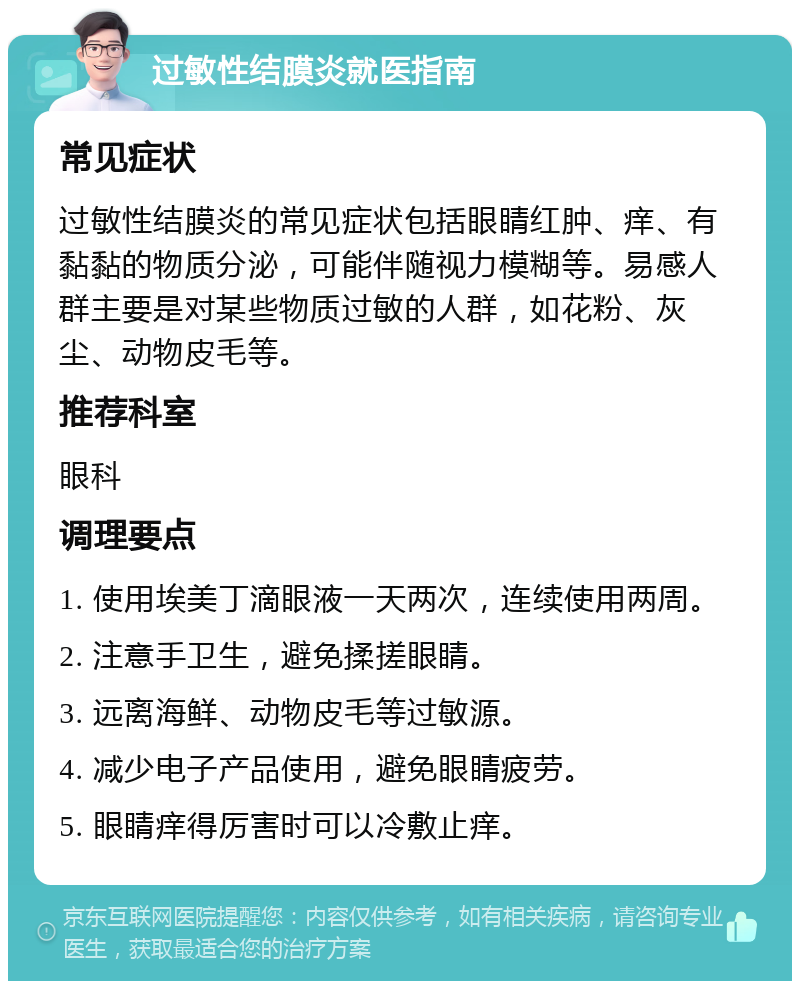 过敏性结膜炎就医指南 常见症状 过敏性结膜炎的常见症状包括眼睛红肿、痒、有黏黏的物质分泌，可能伴随视力模糊等。易感人群主要是对某些物质过敏的人群，如花粉、灰尘、动物皮毛等。 推荐科室 眼科 调理要点 1. 使用埃美丁滴眼液一天两次，连续使用两周。 2. 注意手卫生，避免揉搓眼睛。 3. 远离海鲜、动物皮毛等过敏源。 4. 减少电子产品使用，避免眼睛疲劳。 5. 眼睛痒得厉害时可以冷敷止痒。