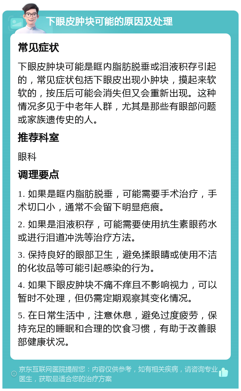 下眼皮肿块可能的原因及处理 常见症状 下眼皮肿块可能是眶内脂肪脱垂或泪液积存引起的，常见症状包括下眼皮出现小肿块，摸起来软软的，按压后可能会消失但又会重新出现。这种情况多见于中老年人群，尤其是那些有眼部问题或家族遗传史的人。 推荐科室 眼科 调理要点 1. 如果是眶内脂肪脱垂，可能需要手术治疗，手术切口小，通常不会留下明显疤痕。 2. 如果是泪液积存，可能需要使用抗生素眼药水或进行泪道冲洗等治疗方法。 3. 保持良好的眼部卫生，避免揉眼睛或使用不洁的化妆品等可能引起感染的行为。 4. 如果下眼皮肿块不痛不痒且不影响视力，可以暂时不处理，但仍需定期观察其变化情况。 5. 在日常生活中，注意休息，避免过度疲劳，保持充足的睡眠和合理的饮食习惯，有助于改善眼部健康状况。