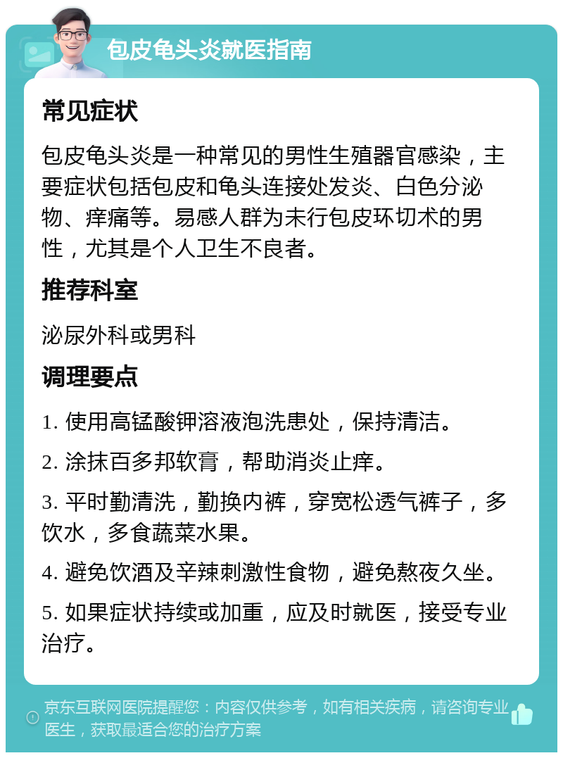 包皮龟头炎就医指南 常见症状 包皮龟头炎是一种常见的男性生殖器官感染，主要症状包括包皮和龟头连接处发炎、白色分泌物、痒痛等。易感人群为未行包皮环切术的男性，尤其是个人卫生不良者。 推荐科室 泌尿外科或男科 调理要点 1. 使用高锰酸钾溶液泡洗患处，保持清洁。 2. 涂抹百多邦软膏，帮助消炎止痒。 3. 平时勤清洗，勤换内裤，穿宽松透气裤子，多饮水，多食蔬菜水果。 4. 避免饮酒及辛辣刺激性食物，避免熬夜久坐。 5. 如果症状持续或加重，应及时就医，接受专业治疗。