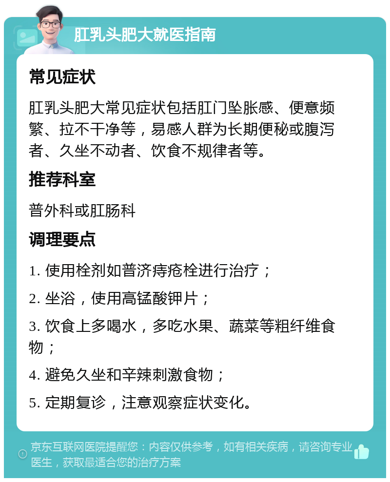 肛乳头肥大就医指南 常见症状 肛乳头肥大常见症状包括肛门坠胀感、便意频繁、拉不干净等，易感人群为长期便秘或腹泻者、久坐不动者、饮食不规律者等。 推荐科室 普外科或肛肠科 调理要点 1. 使用栓剂如普济痔疮栓进行治疗； 2. 坐浴，使用高锰酸钾片； 3. 饮食上多喝水，多吃水果、蔬菜等粗纤维食物； 4. 避免久坐和辛辣刺激食物； 5. 定期复诊，注意观察症状变化。