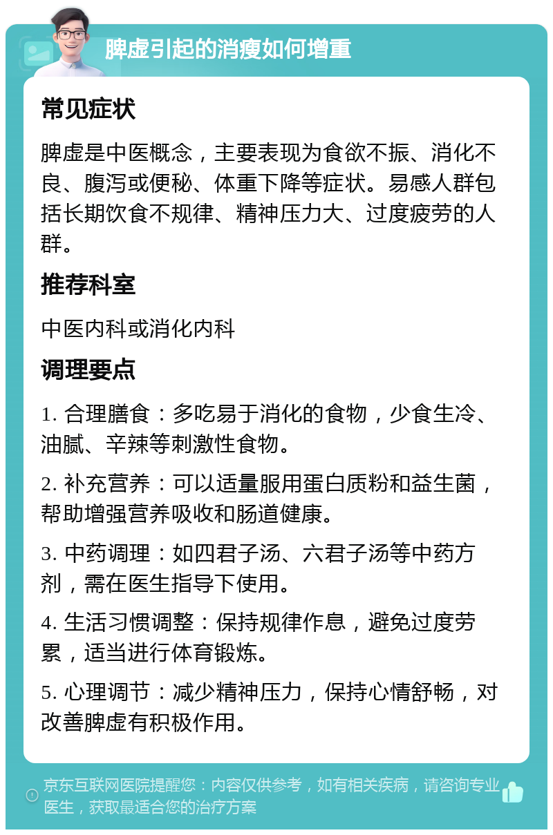 脾虚引起的消瘦如何增重 常见症状 脾虚是中医概念，主要表现为食欲不振、消化不良、腹泻或便秘、体重下降等症状。易感人群包括长期饮食不规律、精神压力大、过度疲劳的人群。 推荐科室 中医内科或消化内科 调理要点 1. 合理膳食：多吃易于消化的食物，少食生冷、油腻、辛辣等刺激性食物。 2. 补充营养：可以适量服用蛋白质粉和益生菌，帮助增强营养吸收和肠道健康。 3. 中药调理：如四君子汤、六君子汤等中药方剂，需在医生指导下使用。 4. 生活习惯调整：保持规律作息，避免过度劳累，适当进行体育锻炼。 5. 心理调节：减少精神压力，保持心情舒畅，对改善脾虚有积极作用。