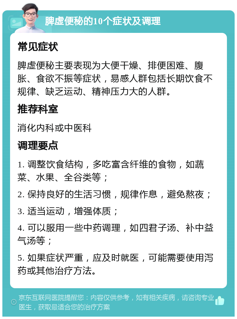 脾虚便秘的10个症状及调理 常见症状 脾虚便秘主要表现为大便干燥、排便困难、腹胀、食欲不振等症状，易感人群包括长期饮食不规律、缺乏运动、精神压力大的人群。 推荐科室 消化内科或中医科 调理要点 1. 调整饮食结构，多吃富含纤维的食物，如蔬菜、水果、全谷类等； 2. 保持良好的生活习惯，规律作息，避免熬夜； 3. 适当运动，增强体质； 4. 可以服用一些中药调理，如四君子汤、补中益气汤等； 5. 如果症状严重，应及时就医，可能需要使用泻药或其他治疗方法。