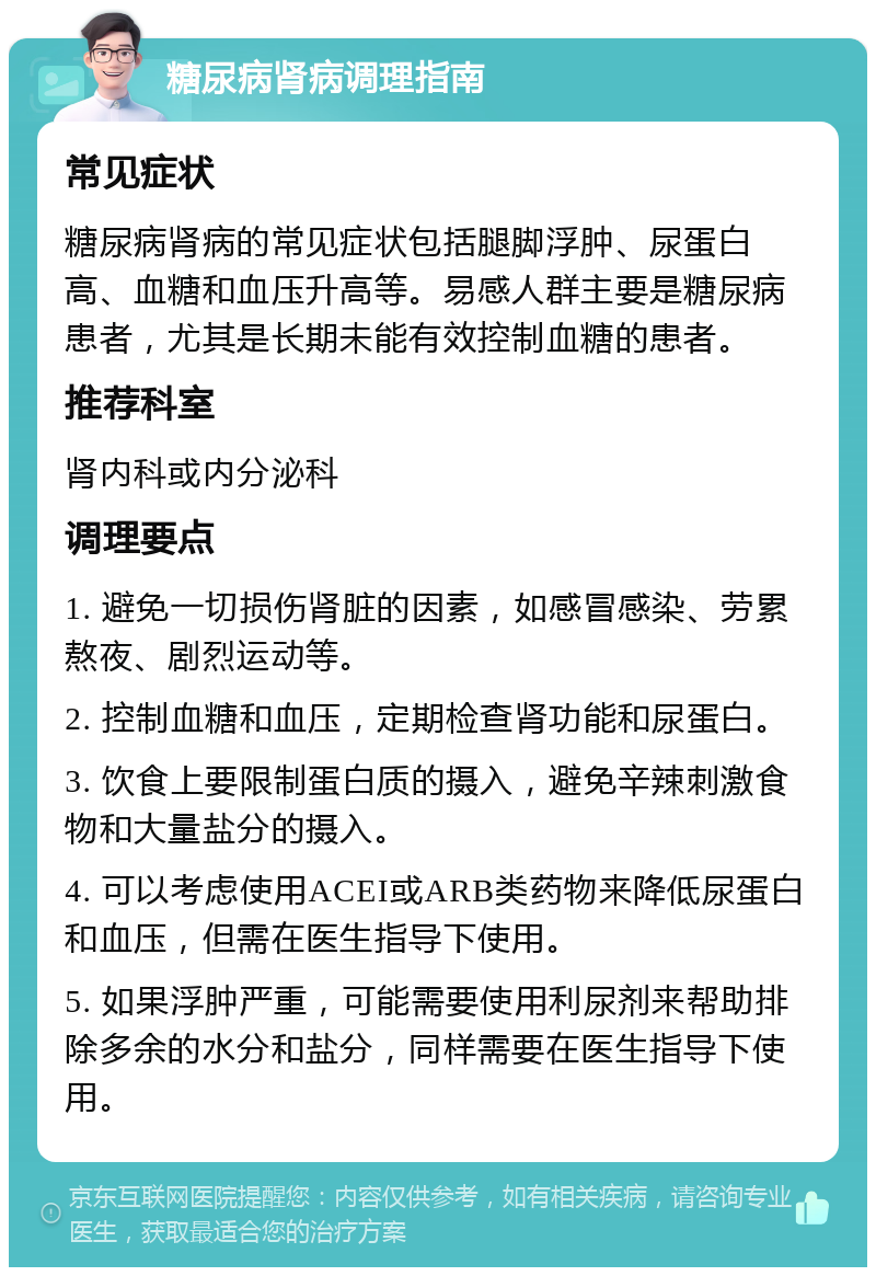 糖尿病肾病调理指南 常见症状 糖尿病肾病的常见症状包括腿脚浮肿、尿蛋白高、血糖和血压升高等。易感人群主要是糖尿病患者，尤其是长期未能有效控制血糖的患者。 推荐科室 肾内科或内分泌科 调理要点 1. 避免一切损伤肾脏的因素，如感冒感染、劳累熬夜、剧烈运动等。 2. 控制血糖和血压，定期检查肾功能和尿蛋白。 3. 饮食上要限制蛋白质的摄入，避免辛辣刺激食物和大量盐分的摄入。 4. 可以考虑使用ACEI或ARB类药物来降低尿蛋白和血压，但需在医生指导下使用。 5. 如果浮肿严重，可能需要使用利尿剂来帮助排除多余的水分和盐分，同样需要在医生指导下使用。